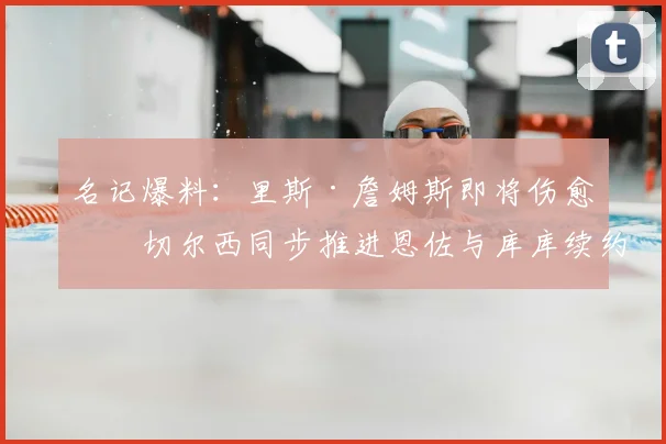 名记爆料：里斯·詹姆斯即将伤愈，切尔西同步推进恩佐与库库续约