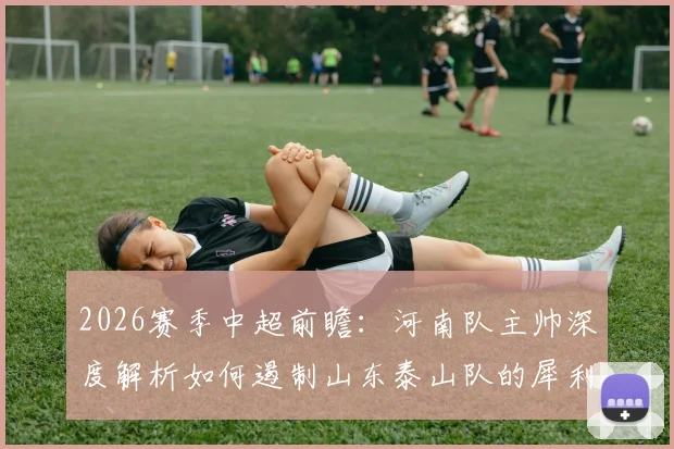 2026赛季中超前瞻：河南队主帅深度解析如何遏制山东泰山队的犀利反击与强大进攻侵略性