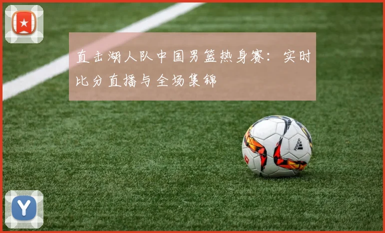 直击湖人队中国男篮热身赛:实时比分直播与全场集锦