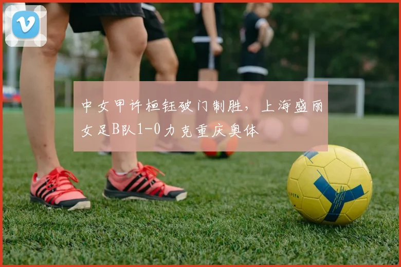 中女甲许桓钰破门制胜，上海盛丽女足B队1-0力克重庆奥体