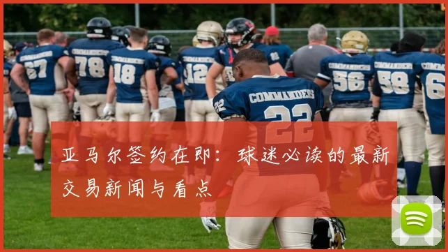 亚马尔签约在即:球迷必读的最新交易新闻与看点