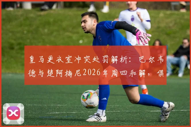 皇马更衣室冲突处罚解析：巴尔韦德与楚阿梅尼2026年周四和解，俱乐部为何仍照规定执行处罚？