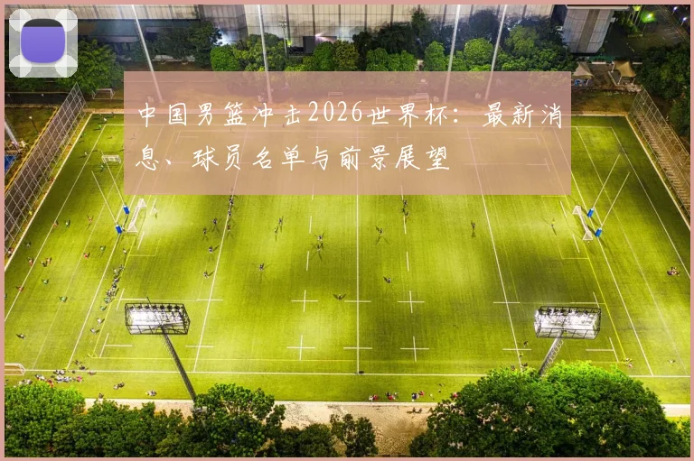 中国男篮冲击2026世界杯:最新消息、球员名单与前景展望