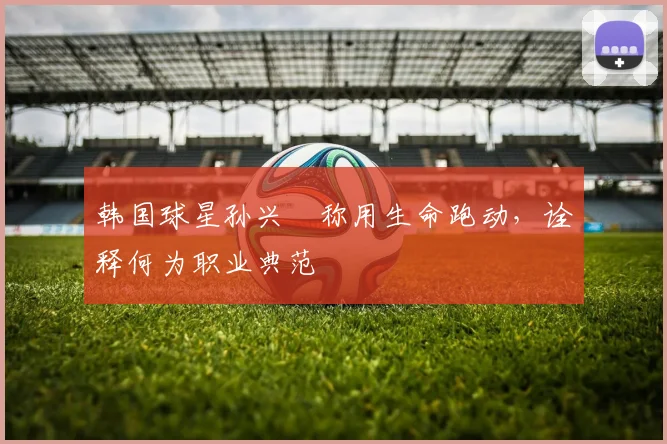 韩国球星孙兴慜称用生命跑动,诠释何为职业典范