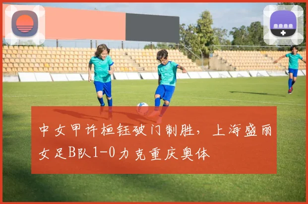 中女甲许桓钰破门制胜，上海盛丽女足B队1-0力克重庆奥体