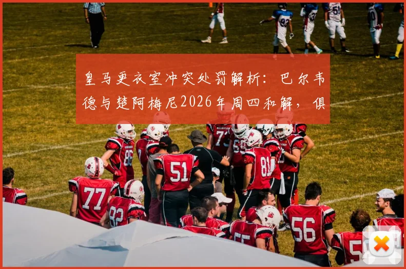 皇马更衣室冲突处罚解析:巴尔韦德与楚阿梅尼2026年周四和解,俱乐部为何仍照规定执行处罚?