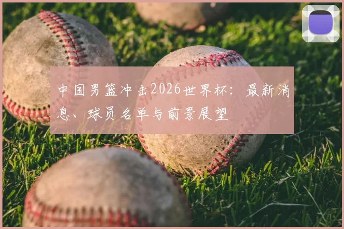 中国男篮冲击2026世界杯：最新消息、球员名单与前景展望
