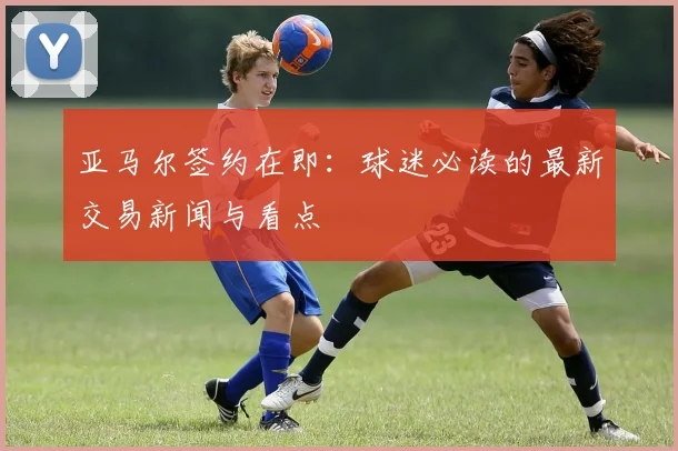 亚马尔签约在即：球迷必读的最新交易新闻与看点
