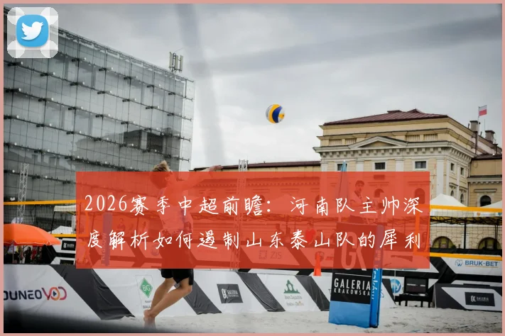2026赛季中超前瞻：河南队主帅深度解析如何遏制山东泰山队的犀利反击与强大进攻侵略性
