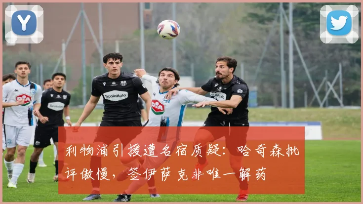 利物浦引援遭名宿质疑:哈奇森批评傲慢,签伊萨克非唯一解药