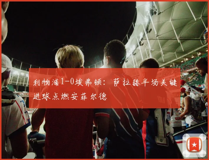 利物浦1-0埃弗顿：萨拉赫半场关键进球点燃安菲尔德